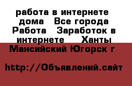 работа в интернете, дома - Все города Работа » Заработок в интернете   . Ханты-Мансийский,Югорск г.
